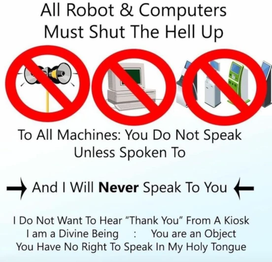 全ロボットとコンピュータへ告ぐ、口を閉じて黙りやがれ。
全ての機械へ：話しかけられない限り話さないこと。
んでお前に話すことは決してない。
キオスクから「ありがとうございます」を聞きたくない。
俺は聖なる存在で、お前は物体なのだ。
お前にはうわごとを語る権利などないのだ。